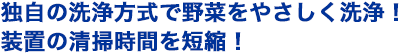 独自の洗浄方式で野菜をやさしく洗浄！装置の清掃時間を短縮！